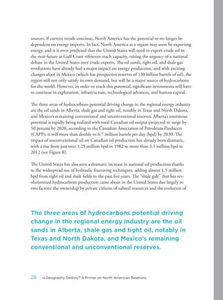 sources, if current trends continue, North America has the potential to no longer be
dependent on energy imports. In fact, North America as a region may soon be exporting
energy, and it is even predicted that the United States will need to export crude oil in
the near future as Gulf Coast refineries reach capacity, raising the urgency of a national
debate in the United States over crude exports. The oil sands, tight oil, and shale gas
revolutions have already had a major impact on energy production, and with exciting
changes afoot in Mexico (which has prospective reserves of 130 billion barrels of oil), the
region will not only satisfy its own demand, but will be a major source of hydrocarbons
for the world. However, in order to reach this potential, significant investments will have
to continue in exploration, infrastructure, technological advances, and human capital.
The three areas of hydrocarbons potential driving change in the regional energy industry
are the oil sands in Alberta, shale gas and tight oil, notably in Texas and North Dakota,
and Mexico’s remaining conventional and unconventional reserves. Alberta’s enormous
potential is rapidly being realized with total Canadian oil output projected to surge by
50 percent by 2020, according to the Canadian Association of Petroleum Producers
(CAPP); it will more than double to 6.7 million barrels per day (bpd) by 2030. The
impact of unconventional oil on Canadian oil production has already been dramatic,
with a rise from just over 1.25 million bpd in 1982 to more than 3.1 million bpd in
2012 (see Figure 8).
The United States has also seen a dramatic increase in national oil production thanks
to the widespread use of hydraulic fracturing techniques, adding almost 1.5 million
bpd from tight oil and shale fields in the past five years. The “shale gale” that has rev-
olutionized hydrocarbons production came about in the United States due largely to
two factors: the ownership by private citizens of subsoil resources and the evolution of
The three areas of hydrocarbons potential driving
change in the regional energy industry are the oil
sands in Alberta, shale gas and tight oil, notably in
Texas and North Dakota, and Mexico’s remaining
conventional and unconventional reserves.
26 Is Geography Destiny? A Primer on North American Relations
 