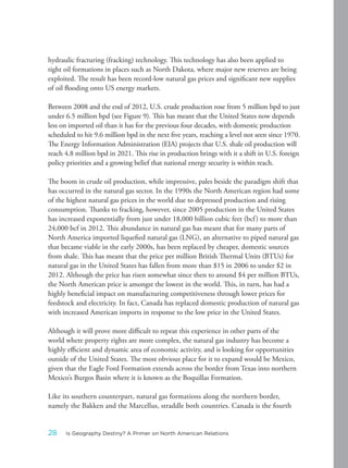 hydraulic fracturing (fracking) technology. This technology has also been applied to
tight oil formations in places such as North Dakota, where major new reserves are being
exploited. The result has been record-low natural gas prices and significant new supplies
of oil flooding onto US energy markets.
Between 2008 and the end of 2012, U.S. crude production rose from 5 million bpd to just
under 6.5 million bpd (see Figure 9). This has meant that the United States now depends
less on imported oil than it has for the previous four decades, with domestic production
scheduled to hit 9.6 million bpd in the next five years, reaching a level not seen since 1970.
The Energy Information Administration (EIA) projects that U.S. shale oil production will
reach 4.8 million bpd in 2021. This rise in production brings with it a shift in U.S. foreign
policy priorities and a growing belief that national energy security is within reach.
The boom in crude oil production, while impressive, pales beside the paradigm shift that
has occurred in the natural gas sector. In the 1990s the North American region had some
of the highest natural gas prices in the world due to depressed production and rising
consumption. Thanks to fracking, however, since 2005 production in the United States
has increased exponentially from just under 18,000 billion cubic feet (bcf) to more than
24,000 bcf in 2012. This abundance in natural gas has meant that for many parts of
North America imported liquefied natural gas (LNG), an alternative to piped natural gas
that became viable in the early 2000s, has been replaced by cheaper, domestic sources
from shale. This has meant that the price per million British Thermal Units (BTUs) for
natural gas in the United States has fallen from more than $15 in 2006 to under $2 in
2012. Although the price has risen somewhat since then to around $4 per million BTUs,
the North American price is amongst the lowest in the world. This, in turn, has had a
highly beneficial impact on manufacturing competitiveness through lower prices for
feedstock and electricity. In fact, Canada has replaced domestic production of natural gas
with increased American imports in response to the low price in the United States.
Although it will prove more difficult to repeat this experience in other parts of the
world where property rights are more complex, the natural gas industry has become a
highly efficient and dynamic area of economic activity, and is looking for opportunities
outside of the United States. The most obvious place for it to expand would be Mexico,
given that the Eagle Ford Formation extends across the border from Texas into northern
Mexico’s Burgos Basin where it is known as the Boquillas Formation.
Like its southern counterpart, natural gas formations along the northern border,
namely the Bakken and the Marcellus, straddle both countries. Canada is the fourth
28 Is Geography Destiny? A Primer on North American Relations
 