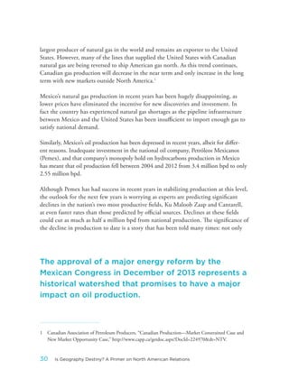 largest producer of natural gas in the world and remains an exporter to the United
States. However, many of the lines that supplied the United States with Canadian
natural gas are being reversed to ship American gas north. As this trend continues,
Canadian gas production will decrease in the near term and only increase in the long
term with new markets outside North America.1
Mexico’s natural gas production in recent years has been hugely disappointing, as
lower prices have eliminated the incentive for new discoveries and investment. In
fact the country has experienced natural gas shortages as the pipeline infrastructure
between Mexico and the United States has been insufficient to import enough gas to
satisfy national demand.
Similarly, Mexico’s oil production has been depressed in recent years, albeit for differ-
ent reasons. Inadequate investment in the national oil company, Petróleos Mexicanos
(Pemex), and that company’s monopoly hold on hydrocarbons production in Mexico
has meant that oil production fell between 2004 and 2012 from 3.4 million bpd to only
2.55 million bpd.
Although Pemex has had success in recent years in stabilizing production at this level,
the outlook for the next few years is worrying as experts are predicting significant
declines in the nation’s two most productive fields, Ku Maloob Zaap and Cantarell,
at even faster rates than those predicted by official sources. Declines at these fields
could cut as much as half a million bpd from national production. The significance of
the decline in production to date is a story that has been told many times: not only
1 Canadian Association of Petroleum Producers, “Canadian Production—Market Constrained Case and
New Market Opportunity Case,” http://www.capp.ca/getdoc.aspx?DocId=224970&dt=NTV.
The approval of a major energy reform by the
Mexican Congress in December of 2013 represents a
historical watershed that promises to have a major
impact on oil production.
30 Is Geography Destiny? A Primer on North American Relations
 