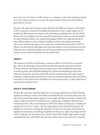 does the extraction of less oil affect Pemex as a company, it hits national finances hard
since oil revenues continue to account for approximately 30 percent of the federal
government’s income.
However, the approval of a major energy reform by the Mexican Congress in December
of 2013 represents a historical watershed that promises to have a major impact on oil
production. With private investment in the oil industry prohibited since the late 1950s,
Mexico has been unable to turn its national oil production around over the past decade
by solely relying on Pemex, the national oil company. With a new legal framework in
place, Mexico hopes to attract billions of dollars in private and foreign investment,
and to raise national oil production by more than a million barrels per day by 2030. If
Mexico can also find the right legal and contractual model to attract investment into the
shale gas sector, natural gas production will increase significantly and North American
energy security will be ensured for the foreseeable future.
IMPACT
The importance of these two elements—major new flows of oil and low-cost natural
gas—lies in the advantage it gives to the national and regional economies of North
America. Both the oil and gas sectors are major sources of technological innovation,
economic growth, and well-paid employment. Cheap and abundant gas means that
fuel costs remain low, electricity prices fall, and the competitiveness of a wide range of
businesses is dramatically improved. The return of manufacturing from China (and other
countries) to the United States and Mexico over the past few years is a direct reflection of
energy-based competitiveness.
POLICY CHALLENGES
Despite the enormous optimism that exists over energy production in North America,
significant challenges remain and will be exacerbated by the increased production. Just
discovering and producing the energy is not enough. Getting the energy to market will
require major investments in infrastructure, in particular in pipelines and electricity
transmission lines. Of crucial importance will be the ability to bring new Canadian oil
production to the U.S. market, and the ongoing discussions about the Keystone XL
Pipeline are central to resolving that question. At the same time there will need to be
significant investments in building oil pipelines to bring new tight oil production from
wells to refineries. At the present time much of the North Dakota light crude is being
transported by rail, which adds cost and raises safety concerns because of its volatility.
31Section 1: The Economy
 