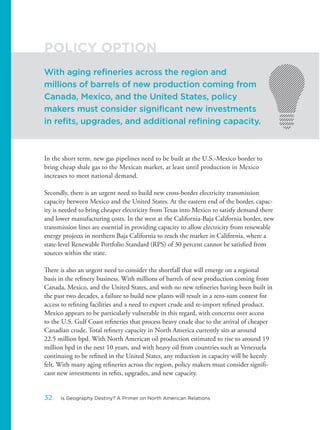 In the short term, new gas pipelines need to be built at the U.S.-Mexico border to
bring cheap shale gas to the Mexican market, at least until production in Mexico
increases to meet national demand.
Secondly, there is an urgent need to build new cross-border electricity transmission
capacity between Mexico and the United States. At the eastern end of the border, capac-
ity is needed to bring cheaper electricity from Texas into Mexico to satisfy demand there
and lower manufacturing costs. In the west at the California-Baja California border, new
transmission lines are essential in providing capacity to allow electricity from renewable
energy projects in northern Baja California to reach the market in California, where a
state-level Renewable Portfolio Standard (RPS) of 30 percent cannot be satisfied from
sources within the state.
There is also an urgent need to consider the shortfall that will emerge on a regional
basis in the refinery business. With millions of barrels of new production coming from
Canada, Mexico, and the United States, and with no new refineries having been built in
the past two decades, a failure to build new plants will result in a zero-sum contest for
access to refining facilities and a need to export crude and re-import refined product.
Mexico appears to be particularly vulnerable in this regard, with concerns over access
to the U.S. Gulf Coast refineries that process heavy crude due to the arrival of cheaper
Canadian crude. Total refinery capacity in North America currently sits at around
22.5 million bpd. With North American oil production estimated to rise to around 19
million bpd in the next 10 years, and with heavy oil from countries such as Venezuela
continuing to be refined in the United States, any reduction in capacity will be keenly
felt. With many aging refineries across the region, policy makers must consider signifi-
cant new investments in refits, upgrades, and new capacity.
With aging refineries across the region and
millions of barrels of new production coming from
Canada, Mexico, and the United States, policy
makers must consider significant new investments
in refits, upgrades, and additional refining capacity.
POLICY OPTION
32 Is Geography Destiny? A Primer on North American Relations
 