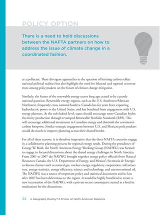 as a pollutant. These divergent approaches to the question of limiting carbon reflect
national political realities but also highlight the need for bilateral and regional conversa-
tions among policymakers on the future of climate change mitigation.
Similarly, the future of the renewable energy sector long ago ceased to be a purely
national question. Renewable energy regions, such as the U.S. Southwest/Mexican
Northwest, frequently cross national borders. Canada has for years been exporting
hydroelectric power to the United States, and has benefited from engagement with U.S.
energy planners. At the sub-federal level, states should encourage more Canadian hydro
electricity production through revamped Renewable Portfolio Standards (RPS). This
will encourage additional investment in Canadian energy and diminish the continent’s
carbon footprint. Similar strategic engagement between U.S. and Mexican policymakers
would do much to improve planning across their shared border.
For all of these reasons, it is therefore imperative that the three NAFTA countries engage
in a collaborative planning process for regional energy needs. During the presidency of
George W. Bush, the North American Energy Working Group (NAEWG) was formed
to engage in focused discussions about the shared energy challenges in North America.
From 2001 to 2007 the NAEWG brought together energy policy officials from Natural
Resources Canada, the U.S. Department of Energy, and Mexico’s Secretaría de Energía
to discuss themes such as natural gas, nuclear energy, regulatory cooperation, infrastruc-
ture, energy statistics, energy efficiency, science and technology, and unconventional oil.
The NAEWG was a source of important policy and statistical documents and its loss
after 2007 has been deleterious to the region. It would be highly beneficial to create a
new incarnation of the NAEWG, with a private sector counterpart created as a feed-in
mechanism for the discussions.
There is a need to hold discussions
between the NAFTA partners on how to
address the issue of climate change in a
coordinated fashion.
POLICY OPTION
34 Is Geography Destiny? A Primer on North American Relations
 