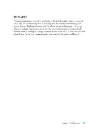 CONCLUSION
North America’s energy outlook is very positive. The transformation that has occurred
since 2005 has been nothing short of stunning, and the potential exists to carry that
change forward. Higher production levels in oil and gas, as well as advances in energy
efficiency and carbon emissions, mean that the future of the energy sector is radically
different from its recent past. Energy security is within reach for U.S. policy makers, and
this will have far-reaching consequences for relations with the region, and beyond.
35Section 1: The Economy
 