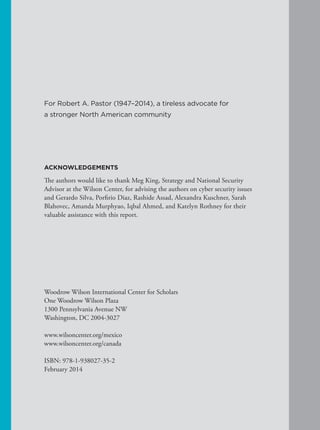 ACKNOWLEDGEMENTS
The authors would like to thank Meg King, Strategy and National Security
Advisor at the Wilson Center, for advising the authors on cyber security issues
and Gerardo Silva, Porfirio Diaz, Rashide Assad, Alexandra Kuschner, Sarah
Blahovec, Amanda Murphyao, Iqbal Ahmed, and Katelyn Rothney for their
valuable assistance with this report.
Woodrow Wilson International Center for Scholars
One Woodrow Wilson Plaza
1300 Pennsylvania Avenue NW
Washington, DC 2004-3027
www.wilsoncenter.org/mexico
www.wilsoncenter.org/canada
ISBN: 978-1-938027-35-2
February 2014
For Robert A. Pastor (1947–2014), a tireless advocate for
a stronger North American community
 