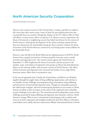 North American Security Cooperation
CHRISTOPHER WILSON
Threats to the national security of the United States, Canada, and Mexico tradition-
ally came from other nation states, many of them far-away global powers but also
occasionally from one another. Though the shadow of the U.S.-Mexico War of 1846
still affects, to some extent, efforts to enhance U.S.-Mexico security cooperation, the
threat of invasion by a neighboring country has faded into history for the nations of
North America, allowing the development of the robust and deep commercial ties
that now characterize the relationship among the three countries. Indeed, the threat
of invasion of the North American continent by any foreign power seems unlikely for
the foreseeable future.
However, since the fall of the Berlin Wall and the implementation of NAFTA, North
America faces a greatly increased set of threats posed by non-state actors, namely
terrorism and organized crime. The terrorist attacks against the United States on
September 11, 2001 heightened the threat of terrorism, and the increase in the
number, scope, and violence of organized crime groups in Mexico has had deleterious
effects on the national, public, and economic security of North America. The effects
of both terrorism and organized crime transcend the borders of any single North
American nation, albeit often in asymmetric ways..
In the case of organized crime, Canada, the United States, and Mexico are all linked
together through the supply chains of drug trafficking organizations, and each faces a
set of public security challenges stemming from drug consumption, drug trafficking,
and the presence of international organized crime. Changes in consumption patterns,
law enforcement strategies, and intra-criminal group dynamics in one country in North
America are likely to have an impact on the nature of the organized crime and public
security challenges in the other two. The transnational and interdependent nature of the
challenges presented by drug trafficking and organized crime demand a cohesive, North
American strategy. What is more, transnational criminal groups seek to exploit weak-
nesses in security cooperation and multiple jurisdictions with their ability to oftentimes
cross borders more nimbly than law enforcement officials.Transnational threats to North
38 Is Geography Destiny? A Primer on North American Relations
 