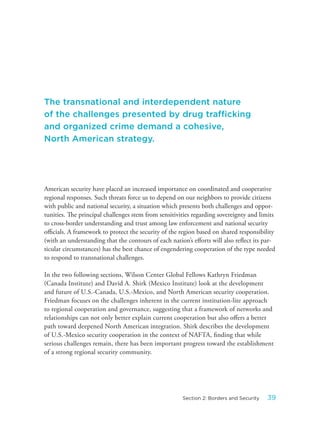 American security have placed an increased importance on coordinated and cooperative
regional responses. Such threats force us to depend on our neighbors to provide citizens
with public and national security, a situation which presents both challenges and oppor-
tunities. The principal challenges stem from sensitivities regarding sovereignty and limits
to cross-border understanding and trust among law enforcement and national security
officials. A framework to protect the security of the region based on shared responsibility
(with an understanding that the contours of each nation’s efforts will also reflect its par-
ticular circumstances) has the best chance of engendering cooperation of the type needed
to respond to transnational challenges.
In the two following sections, Wilson Center Global Fellows Kathryn Friedman
(Canada Institute) and David A. Shirk (Mexico Institute) look at the development
and future of U.S.-Canada, U.S.-Mexico, and North American security cooperation.
Friedman focuses on the challenges inherent in the current institution-lite approach
to regional cooperation and governance, suggesting that a framework of networks and
relationships can not only better explain current cooperation but also offers a better
path toward deepened North American integration. Shirk describes the development
of U.S.-Mexico security cooperation in the context of NAFTA, finding that while
serious challenges remain, there has been important progress toward the establishment
of a strong regional security community.
The transnational and interdependent nature
of the challenges presented by drug trafficking
and organized crime demand a cohesive,
North American strategy.
39Section 2: Borders and Security
 