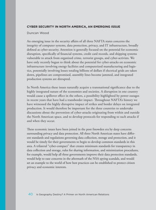 CYBER SECURITY IN NORTH AMERICA, AN EMERGING ISSUE
Duncan Wood
An emerging issue in the security affairs of all three NAFTA states concerns the
integrity of computer systems, data protection, privacy, and IT infrastructure, broadly
defined as cyber-security. Attention is generally focused on the potential for economic
disruption, specifically of financial systems, credit card records, and shipping systems
vulnerable to attack from organized crime, terrorist groups, and cyber-activists. We
have only recently begun to think about the potential for cyber-attacks on economic
infrastructure involving energy facilities and computerized manufacturing and logis-
tics, potentially involving losses totaling billions of dollars if electrical grids are taken
down, pipelines are compromised, assembly lines become jammed, and integrated
production systems are disrupted.
In North America these issues naturally acquire a transnational significance due to the
highly integrated nature of the economies and societies. A disruption in one country
would cause a spillover effect in the others, a possibility highlighted by power outages
in recent years that have had a transborder impact. Throughout NAFTA’s history we
have witnessed the highly disruptive impact of strikes and border delays on integrated
production. It would therefore be important for the three countries to undertake
discussions about the prevention of cyber-attacks originating from within and outside
the North American space, and to develop protocols for responding to such attacks if
and when they occur.
These economic issues have been joined in the post-Snowden era by deep concerns
surrounding privacy and data protection. All three North American states have differ-
ent standards and regulations governing data collection, storage and protection, and it
would be timely for their governments to begin to develop common standards in this
area. A trilateral “cyber-compact” that creates minimum standards for transparency in
data collection and storage, rules for sharing information, and minimization procedures,
for example, would help all three governments improve their data protection standards,
would help to ease concerns in the aftermath of the NSA spying scandals, and would
set an example to the world of how best practices can be established to protect citizen
privacy and economic interests.
40 Is Geography Destiny? A Primer on North American Relations
 