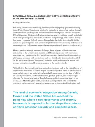 BETWEEN A ROCK AND A HARD PLACE? NORTH AMERICAN SECURITY
IN THE TWENTY-FIRST CENTURY
Kathryn Friedman
Enhancing North American security should top the foreign policy agenda of leadership
in the United States, Canada, and Mexico. In particular, at a time when regions through-
out the world are breaking down barriers to the free flow of goods, services, and people,
U.S. officials must think creatively about enhancing security—defined broadly to include
smart immigration policy, clean water, a coherent energy strategy, and a vibrant twenty-
first century economy. Officials must rethink policies that build fences, inhibit highly
skilled and qualified people from contributing to the innovation economy, and move at a
molasses pace on vital issues such as regulatory cooperation and northern border security.
How to get there, though, remains a challenge. Some advocate a North American
community of the United States, Canada, and Mexico as partners, with institutions
established on a continental scale. Others have advocated for the United States to adopt
a bifurcated approach, with institutions, such as a Joint Border Commission (modeled
on the International Joint Commission), to handle issues at the northern border, and
separate institutions to tackle security concerns at the southern border.
While ideal in theory, traditional international mechanisms, such as the establishment of
international institutions to further deepen security cooperation either in a bifurcated or
more unified manner are unlikely for a host of different reasons, not the least of which
are lack of political will, insufficient resources, political gridlock, and domestic legal
obstacles. An alternative school of thought has emerged in international legal circles,
led by Anne-Marie Slaughter and Kal Raustiala (among others), who contend that
contemporary international cooperation is not rooted in international institutions and
The level of economic integration among Canada,
Mexico and the United States has reached the
point now where a new governance and security
framework is required to further shape the contours
of North American security and competitiveness.
41Section 2: Borders and Security
 