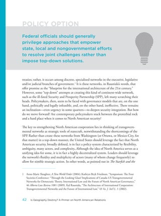 treaties; rather, it occurs among discrete, specialized networks in the executive, legislative
and/or judicial branches of government.1
It is these networks, in Raustiala’s words, that
offer promise as the “blueprint for the international architecture of the 21st century.”
However, some “top down” attempts at creating this kind of continent-wide network,
such as the ill-fated Security and Prosperity Partnership (SPP), left many scratching their
heads. Policymakers, then, seem to be faced with governance models that are, on the one
hand, politically and legally infeasible, and, on the other hand, ineffective. There remains
an inclination—even urgency in some quarters—to deepen security integration. But how
do we move forward? Are contemporary policymakers stuck between the proverbial rock
and a hard place when it comes to North American security?
The key to strengthening North American cooperation lies in thinking of transgovern-
mental networks as strategic tools of statecraft, notwithstanding the shortcomings of the
SPP. Rather than create these networks from Washington (or Ottawa, or Mexico City, for
that matter) in a top-down manner, the United States should leverage the fact that North
American security, broadly defined, is in fact a policy system characterized by flexibility,
ambiguity, many actors, and complexity. Although the idea of North America serves as a
unifying idea for some, it is in fact a highly decentralized system. Leaders should leverage
the network’s fluidity and multiplicity of actors (many of whom change frequently) to
allow for nimble strategic action. In other words, as pointed out in The Starfish and the
1 Anne-Marie Slaughter, A New World Order (2004); Kathryn Bryk Friedman, “Symposium: The Four
Societies Conference: “Through the Looking Glass? Implications of Canada-US Transgovernmental
Networks for Democratic Theory, International Law and the Future of North American Governance,”
46 Alberta Law Review 1081 (2009). Kal Raustiala, “The Architecture of International Cooperation:
Transgovernmental Networks and the Future of International Law,” 43 Va. J. Int’l L. 1 (2002).
Federal officials should generally
privilege approaches that empower
state, local and nongovernmental efforts
to resolve joint challenges rather than
impose top-down solutions.
POLICY OPTION
42 Is Geography Destiny? A Primer on North American Relations
 