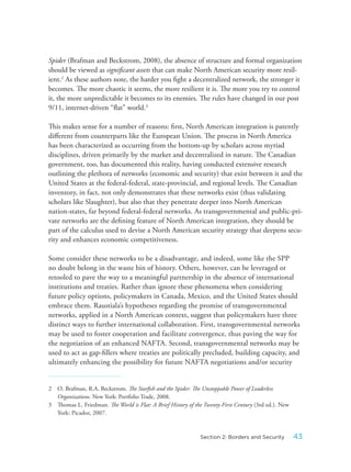 Spider (Brafman and Beckstrom, 2008), the absence of structure and formal organization
should be viewed as significant assets that can make North American security more resil-
ient.2
As these authors note, the harder you fight a decentralized network, the stronger it
becomes. The more chaotic it seems, the more resilient it is. The more you try to control
it, the more unpredictable it becomes to its enemies. The rules have changed in our post
9/11, internet-driven “flat” world.3
This makes sense for a number of reasons: first, North American integration is patently
different from counterparts like the European Union. The process in North America
has been characterized as occurring from the bottom-up by scholars across myriad
disciplines, driven primarily by the market and decentralized in nature. The Canadian
government, too, has documented this reality, having conducted extensive research
outlining the plethora of networks (economic and security) that exist between it and the
United States at the federal-federal, state-provincial, and regional levels. The Canadian
inventory, in fact, not only demonstrates that these networks exist (thus validating
scholars like Slaughter), but also that they penetrate deeper into North American
nation-states, far beyond federal-federal networks. As transgovernmental and public-pri-
vate networks are the defining feature of North American integration, they should be
part of the calculus used to devise a North American security strategy that deepens secu-
rity and enhances economic competitiveness.
Some consider these networks to be a disadvantage, and indeed, some like the SPP
no doubt belong in the waste bin of history. Others, however, can be leveraged or
retooled to pave the way to a meaningful partnership in the absence of international
institutions and treaties. Rather than ignore these phenomena when considering
future policy options, policymakers in Canada, Mexico, and the United States should
embrace them. Raustiala’s hypotheses regarding the promise of transgovernmental
networks, applied in a North American context, suggest that policymakers have three
distinct ways to further international collaboration. First, transgovernmental networks
may be used to foster cooperation and facilitate convergence, thus paving the way for
the negotiation of an enhanced NAFTA. Second, transgovernmental networks may be
used to act as gap-fillers where treaties are politically precluded, building capacity, and
ultimately enhancing the possibility for future NAFTA negotiations and/or security
2 O. Brafman, R.A. Beckstrom. The Starfish and the Spider: The Unstoppable Power of Leaderless
Organizations. New York: Portfolio Trade, 2008.
3 Thomas L. Friedman. The World is Flat: A Brief History of the Twenty-First Century (3rd ed.). New
York: Picador, 2007.
43Section 2: Borders and Security
 