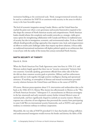 institution-building at the continental scale. Third, transgovernmental networks may
be used as a substitute for NAFTA or continent-wide security in the areas in which a
treaty is the least favorable option.
The level of economic integration among Canada, Mexico, and the United States has
reached the point now where a new governance and security framework is required to fur-
ther shape the contours of North American security and competitiveness. North American
leaders should reframe this complexity and consider networks as a strategic, viable gover-
nance option for strengthening collaboration with Canada and Mexico in traditional areas
of security, but also in immigration, economic, and environmental realms. To do so, federal
officials should generally privilege approaches that empower state, local, and nongovernmen-
tal efforts to resolve joint challenges rather than impose top-down solutions. A focus solely
on traditional international mechanisms will deplete political capital on an architecture that
is out of sync with the reality of the twenty-first century networked North America.
NAFTA SECURITY AT TWENTY
David A. Shirk
When the North American Free Trade Agreement came into force in 1994, U.S. and
Mexican analysts largely agreed that there was no “security community” between their
two countries. Generally speaking, government officials from either side of the bor-
der did not share common security goals or priorities. Military and law-enforcement
agencies did not work together through sensitive intelligence sharing and operational
assistance. If anything, an atmosphere of distrust and mutual recrimination pervaded
security relations between the United States and Mexico at the outset of NAFTA.
Of course, Mexican preoccupations about U.S. intervention and unilateralism date as far
back as the 1846–48 U.S.-Mexico War, known less affectionately in Mexico as the “War
of North American Invasion.” Subsequent U.S. encroachments on Mexican sovereignty
in the late nineteenth and early twentieth century further irritated Mexico’s sense of
national pride, and have significantly shaped its outlook on security matters. Mexico’s
response was a doctrine of non-alignment that prevented the country from participating
in some Cold War era international security frameworks, such as NATO, and a general
tendency to minimize military-to-military cooperation.
Meanwhile, the very idea of NAFTA provoked U.S. fears that hordes of drug traffickers
and undocumented immigrants would overrun the border and destroy the fabric of life
44 Is Geography Destiny? A Primer on North American Relations
 