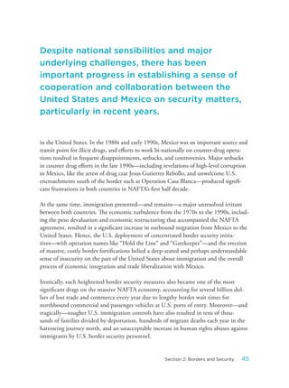 in the United States. In the 1980s and early 1990s, Mexico was an important source and
transit point for illicit drugs, and efforts to work bi-nationally on counter-drug opera-
tions resulted in frequent disappointments, setbacks, and controversies. Major setbacks
in counter drug efforts in the late 1990s—including revelations of high-level corruption
in Mexico, like the arrest of drug czar Jesus Gutierrez Rebollo, and unwelcome U.S.
encroachments south of the border such as Operation Casa Blanca—produced signifi-
cant frustrations in both countries in NAFTA’s first half decade.
At the same time, immigration presented—and remains—a major unresolved irritant
between both countries. The economic turbulence from the 1970s to the 1990s, includ-
ing the peso devaluation and economic restructuring that accompanied the NAFTA
agreement, resulted in a significant increase in outbound migration from Mexico to the
United States. Hence, the U.S. deployment of concentrated border security initia-
tives—with operation names like “Hold the Line” and “Gatekeeper”—and the erection
of massive, costly border fortifications belied a deep-seated and perhaps understandable
sense of insecurity on the part of the United States about immigration and the overall
process of economic integration and trade liberalization with Mexico.
Ironically, such heightened border security measures also became one of the most
significant drags on the massive NAFTA economy, accounting for several billion dol-
lars of lost trade and commerce every year due to lengthy border wait times for
northbound commercial and passenger vehicles at U.S. ports of entry. Moreover—and
tragically—tougher U.S. immigration controls have also resulted in tens of thou-
sands of families divided by deportation, hundreds of migrant deaths each year in the
harrowing journey north, and an unacceptable increase in human rights abuses against
immigrants by U.S. border security personnel.
Despite national sensibilities and major
underlying challenges, there has been
important progress in establishing a sense of
cooperation and collaboration between the
United States and Mexico on security matters,
particularly in recent years.
45Section 2: Borders and Security
 