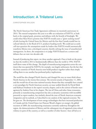 Introduction: A Trilateral Lens
CHRISTOPHER WILSON
The North American Free Trade Agreement celebrates its twentieth anniversary in
2014. The natural temptation this year is to offer an evaluation of NAFTA, to look
back at the original goals, promises and debates with the benefit of hindsight. We
could refute Ross Perot’s promise that NAFTA would cause a “giant sucking sound”
of jobs leaving the United States for Mexico and the fear that Canada would lose its
cultural identity in the flood of U.S. products heading north. We could just as easily
call into question the assumptions made by leaders that NAFTA would automatically
transform Mexico into a developed country, thereby solving the issue of unauthorized
immigration. In short, the temptation is to judge NAFTA based on a context and
debates that are now two decades old.
Instead of producing that report, we chose another approach. Ours is built on the prem-
ise that the world in 2014 is fundamentally different than the world in 1994. NAFTA
itself drove some of this change. The depth of manufacturing integration across the con-
tinent that was spurred by NAFTA, for example, was largely unforeseen, but the fact that
the three countries of North America now build products together rather than simply
selling them to one another has profound policy implications.
The world has also changed North America and changed the way we must think about
North America in the twenty-first century. The terrorist attacks of September 11, 2001,
and the overall rise of non-state national security threats that they exemplify have created
a new paradigm for North American security, an issue tackled directly by David Shirk
and Kathryn Friedman in the report’s security chapter, and in the context of border man-
agement by Andrew Finn in his chapter. The rise of China and other Asian economies,
primarily as manufacturing competitors but also as dynamic economies with incredible
potential as export markets, has similarly altered the state of North American economic
integration and its outlook, as I described in my analysis of the regional economy. The
list goes on. The development of new energy technologies that have increased production
in Canada and the United States (see Duncan Wood’s chapter on energy), the global
recession of 2009, the manufacturing renaissance currently underway throughout the
region, the democratization of Mexico and the subsequent rise of organized crime-related
violence in parts of the country, as well as a number of other factors—have all led us to
1
 