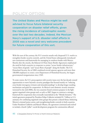 With the turn of the century, the 9/11 terrorist attacks only deepened U.S. resolve to
strengthen border security controls, and the United States subsequently introduced
new institutions and frameworks for managing its southern border with Mexico.
Shortly after the attacks, the bilateral 22 Point Smart Border Agreement emphasized
the need for both countries to cooperate to ensure “secure border infrastructure,”
“secure flows of goods,” and “secure flows of people” along the border. The U.S.
Homeland Security Act of 2002 combined several separate agencies and more than
180,000 employees to create a new Department of Homeland Security, the largest
governmental reorganization since 1949.
To some extent, the U.S. preoccupation with security issues over the last decade created
opportunities to move beyond a security paradigm that focused mainly on “reducing
cross-border interagency irritants and misunderstandings” to develop longer standing
mechanisms and goals for cooperation. As Mexico’s own domestic security situation
worsened in the mid-2000s, the two countries found common purpose in the fight
against organized crime groups and, as early as 2007, began to construct a stronger
framework for cooperation that eventually materialized as the “Mérida Initiative.” The
initial agreement proposed by President Felipe Calderón included $1.7 billion in U.S.
assistance for combating organized crime groups that present a shared threat, bolstering
Mexico’s criminal justice sector, and strengthening border controls in both countries.
Under Presidents Calderón and Barack Obama, the agreement continued and evolved
to include a fourth “pillar”: social development programs for communities affected
The United States and Mexico might be well
advised to focus future bilateral security
cooperation on disaster relief efforts, given
the rising incidence of catastrophic events
over the last two decades. Indeed, the Mexican
Navy’s support of U.S. disaster relief efforts in
2005 was a novel and very welcome precedent
for future cooperation of this sort.
POLICY OPTION
46 Is Geography Destiny? A Primer on North American Relations
 