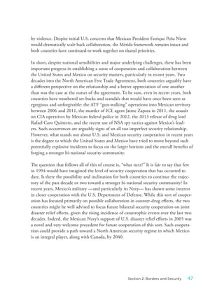 by violence. Despite initial U.S. concerns that Mexican President Enrique Peña Nieto
would dramatically scale back collaboration, the Mérida framework remains intact and
both countries have continued to work together on shared priorities.
In short, despite national sensibilities and major underlying challenges, there has been
important progress in establishing a sense of cooperation and collaboration between
the United States and Mexico on security matters, particularly in recent years. Two
decades into the North American Free Trade Agreement, both countries arguably have
a different perspective on the relationship and a better appreciation of one another
than was the case at the outset of the agreement. To be sure, even in recent years, both
countries have weathered set-backs and scandals that would have once been seen as
egregious and unforgivable: the ATF “gun-walking” operations into Mexican territory
between 2006 and 2011, the murder of ICE agent Jaime Zapata in 2011, the assault
on CIA operatives by Mexican federal police in 2012, the 2013 release of drug lord
Rafael Caro Quintero, and the recent use of NSA spy tactics against Mexico’s lead-
ers. Such occurrences are arguably signs of an all too imperfect security relationship.
However, what stands out about U.S. and Mexican security cooperation in recent years
is the degree to which the United States and Mexico have tried to move beyond such
potentially explosive incidents to focus on the larger horizon and the overall benefits of
forging a stronger bi-national security community.
The question that follows all of this of course is, “what next?” It is fair to say that few
in 1994 would have imagined the level of security cooperation that has occurred to
date. Is there the possibility and inclination for both countries to continue the trajec-
tory of the past decade or two toward a stronger bi-national security community? In
recent years, Mexico’s military —and particularly its Navy— has shown some interest
in closer cooperation with the U.S. Department of Defense. While this sort of cooper-
ation has focused primarily on possible collaboration in counter-drug efforts, the two
countries might be well advised to focus future bilateral security cooperation on joint
disaster relief efforts, given the rising incidence of catastrophic events over the last two
decades. Indeed, the Mexican Navy’s support of U.S. disaster relief efforts in 2005 was
a novel and very welcome precedent for future cooperation of this sort. Such coopera-
tion could provide a path toward a North American security regime in which Mexico
is an integral player, along with Canada, by 2040.
47Section 2: Borders and Security
 