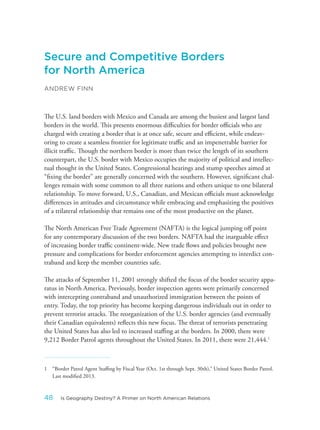 Secure and Competitive Borders
for North America
ANDREW FINN
The U.S. land borders with Mexico and Canada are among the busiest and largest land
borders in the world. This presents enormous difficulties for border officials who are
charged with creating a border that is at once safe, secure and efficient, while endeav-
oring to create a seamless frontier for legitimate traffic and an impenetrable barrier for
illicit traffic. Though the northern border is more than twice the length of its southern
counterpart, the U.S. border with Mexico occupies the majority of political and intellec-
tual thought in the United States. Congressional hearings and stump speeches aimed at
“fixing the border” are generally concerned with the southern. However, significant chal-
lenges remain with some common to all three nations and others unique to one bilateral
relationship. To move forward, U.S., Canadian, and Mexican officials must acknowledge
differences in attitudes and circumstance while embracing and emphasizing the positives
of a trilateral relationship that remains one of the most productive on the planet.
The North American Free Trade Agreement (NAFTA) is the logical jumping off point
for any contemporary discussion of the two borders. NAFTA had the inarguable effect
of increasing border traffic continent-wide. New trade flows and policies brought new
pressure and complications for border enforcement agencies attempting to interdict con-
traband and keep the member countries safe.
The attacks of September 11, 2001 strongly shifted the focus of the border security appa-
ratus in North America. Previously, border inspection agents were primarily concerned
with intercepting contraband and unauthorized immigration between the points of
entry. Today, the top priority has become keeping dangerous individuals out in order to
prevent terrorist attacks. The reorganization of the U.S. border agencies (and eventually
their Canadian equivalents) reflects this new focus. The threat of terrorists penetrating
the United States has also led to increased staffing at the borders. In 2000, there were
9,212 Border Patrol agents throughout the United States. In 2011, there were 21,444.1
1 “Border Patrol Agent Staffing by Fiscal Year (Oct. 1st through Sept. 30th),” United States Border Patrol.
Last modified 2013.
48 Is Geography Destiny? A Primer on North American Relations
 