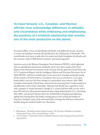 Increased staffing, a focus on identifying individuals, and additional security measures
to screen out hazardous materials all contributed to the “thickening” of the border. This
caused border wait times to spike after the attacks and climb throughout the decade until
the economic crash of 2008 slowed commerce and eased congestion.2
Initiatives such as the Western Hemisphere Travel Initiative (WHTI), which tightened
rules on identification documents needed for travel, were direct results of the Final
Report of the National Commission on the Terrorist Attacks upon the United States (the
9/11 Commission Report) and the Intelligence Reform and Terrorism Prevention Act of
2004 (IRTPA), and led to complications in the movement of people and goods among
all the countries of North America. Canadians, who were accustomed to a very open
border policy, may have felt these changes in a particularly acute manner. After 2009,
Canadians entering the United States and Americans returning from Canada needed new
identification to prove their citizenship.3
Mexicans had already been required to travel
with a passport or similar document, though U.S. citizens had been able to cross with a
basic ID (and were often granted admission after simply declaring their U.S. citizenship).
After 2001, each person’s identity had to be verified before being granted admission,
significantly slowing down the border crossing process and causing the buildup of
long lines. Similarly, many of the informal border crossings that had been tolerated for
decades along the southern border were shut down.
2 Bill Anderson, “The Border and the Ontario Economy,” The University of Windsor Cross-Border
Transportation Centre, 2012, accessed February 5, 2014.
3 “Get You Home,” United States Customs and Border Protection, http://www.getyouhome.gov/html/
eng_map.html.
To move forward, U.S., Canadian, and Mexican
officials must acknowledge differences in attitudes
and circumstance while embracing and emphasizing
the positives of a trilateral relationship that remains
one of the most productive on the planet.
49Section 2: Borders and Security
 