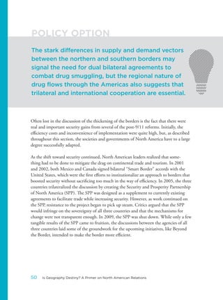 Often lost in the discussion of the thickening of the borders is the fact that there were
real and important security gains from several of the post-9/11 reforms. Initially, the
efficiency costs and inconvenience of implementation were quite high, but, as described
throughout this section, the societies and governments of North America have to a large
degree successfully adapted.
As the shift toward security continued, North American leaders realized that some-
thing had to be done to mitigate the drag on continental trade and tourism. In 2001
and 2002, both Mexico and Canada signed bilateral “Smart Border” accords with the
United States, which were the first efforts to institutionalize an approach to borders that
boosted security without sacrificing too much in the way of efficiency. In 2005, the three
countries trilateralized the discussion by creating the Security and Prosperity Partnership
of North America (SPP). The SPP was designed as a supplement to currently existing
agreements to facilitate trade while increasing security. However, as work continued on
the SPP, resistance to the project began to pick up steam. Critics argued that the SPP
would infringe on the sovereignty of all three countries and that the mechanisms for
change were not transparent enough. In 2009, the SPP was shut down. While only a few
tangible results of the SPP came to fruition, the discussions between the agencies of all
three countries laid some of the groundwork for the upcoming initiatives, like Beyond
the Border, intended to make the border more efficient.
The stark differences in supply and demand vectors
between the northern and southern borders may
signal the need for dual bilateral agreements to
combat drug smuggling, but the regional nature of
drug flows through the Americas also suggests that
trilateral and international cooperation are essential.
POLICY OPTION
50 Is Geography Destiny? A Primer on North American Relations
 
