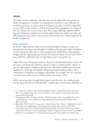ISSUES
The range of issues, challenges, and risks that must be addressed in the process of
border management is immense. Everything from food safety to tax collection to
terrorism prevention is, in part, done at the border. As such, it would be impossible
to cover all the issues relevant to North American border management in a report of
this size. Instead, this section looks at just three, drug trafficking, weapons traffick-
ing and immigration, both because of their political relevance and because they each
offer important lessons about the potential and limitations of a trilateral approach to
border management.
Drug Trafficking
In the late 1980s and early 1990s, the United States began focusing its resources on
shutting down the drug routes through the Caribbean, forcing many of the Colombian
cartels to search for easier ways to export drugs into the United States. These pressures,
coupled with the opportunities presented by the increased volume of cross-border flows
due to NAFTA, made land routes through Mexico more inviting than ever.
Today, 96 percent of imported marijuana, 80 percent of methamphetamine, 64 percent
of cocaine, and 56 percent of heroin is seized is at the U.S.-Mexico border.4
Mexico is
also the largest grower of opium in the Americas.5
All of these numbers have increased
significantly over the last two decades.6
Despite increased interdiction efforts, only a
small portion of drug flows are stopped at the borders. For example, less than 2 percent
of cocaine that moved across the southern border was seized in 2012.7
While most drug traffic through Mexico goes in one direction, the northern border
sees the drug trade flow in both directions. Canada exports more Ecstasy (MDMA) to
4 U.S. Department of Justice National Drug Intelligence Center, “National Drug Threat Assessment
2011,” last modified August 2011, accessed February 5, 2014, http://www.justice.gov/archive/ndic/
pubs44/44849/44849p.pdf.
5 United Nations Office on Drugs and Crime, “World Drug Report 2013,” last modified May 2013,
accessed February 5, 2014, https://www.unodc.org/unodc/secured/wdr/wdr2013/World_Drug_
Report_2013.pdf.
6 Ryan Grim, “NAFTA And The Drug Cartels: “A Deal Made In Narco Heaven,”’ Huffington Post, July 1,
2009, http://www.huffingtonpost.com/ryan-grim/nafta-and-the-drug-cartel_b_223705.html.
7 United States Department of State Bureau for International Narcotics and Law Enforcement Affairs,
“International Narcotics Control Strategy Report Volume I Drug and Chemical Control,” last modified
May 2013, accessed February 5, 2014, http://www.state.gov/documents/organization/204265.pdf.
51Section 2: Borders and Security
 