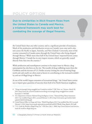 the United States than any other country and is a significant provider of marijuana.
Much of the production and distribution occurs on Canada’s west coast and is also
sent across the Pacific to Japan, Australia, and New Zealand. Conversely, most of the
cocaine consumed in Canada comes through the United States after being shipped
through Mexico.8
While more than half of the United States’ imported heroin comes
through Mexico,9
Canada has its own import streams, which are generally routed
directly from Asia into the country.10
While production and transshipment continue to be major issues in Mexico, drug
consumption has also been on the rise. The transfer of drug trafficking routes from the
Caribbean and the increase of U.S. border security (raising the cost of moving drugs
north and cash south) are often cited as factors in contributing to the increased availabil-
ity and use of illegal drugs in Mexico.
As one of the world’s largest consumers of recreational drugs,11
the United States contin-
ues to import great quantities of narcotics from both of its North American neighbors,
8 “Drugs increasingly being smuggled into Canada by truckers,” CBC News, sec, Toronto, March 26,
2013, http://www.cbc.ca/news/canada/toronto/drugs-increasingly-being-smuggled-into-canada-
bytruckers-1.1401468.
9 U.S. Department of Justice National Drug Intelligence Center, “National Drug Threat Assessment
2011,” last modified August 2011, accessed February 5, 2014, http://www.justice.gov/archive/ndic/
pubs44/44849/44849p.pdf.
10 United Nations Office on Drugs and Crime, “World Drug Report 2013,” last modified May 2013, accessed
February 5, 2014, https://www.unodc.org/unodc/secured/wdr/wdr2013/World_Drug_Report_2013.pdf.
11 “U.S. Leads the World in Illegal Drug Use,” CBS News, July 1, 2008, http://www.cbsnews.com/news/us-
leads-the-world-in-illegal-drug-use.
Due to similarities in illicit firearm flows from
the United States to Canada and Mexico,
a trilateral framework may work best for
combating the scourge of illegal firearms.
POLICY OPTION
52 Is Geography Destiny? A Primer on North American Relations
 