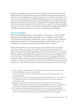 which puts incredible pressure not only on the U.S. Department of Homeland Security
(DHS), but the Canada Border Services Agency (CBSA) and especially the government
of Mexico. The stark differences in supply and demand vectors between the northern and
southern borders may signal the need for dual bilateral agreements to combat drug smug-
gling, but the regional nature of drug flows through the Americas also suggests that trilat-
eral and international cooperation are essential. Of course, major efforts are also needed in
each country to reduce demand. New approaches to drug policy throughout the Americas
will add a new degree of dynamism to the issue of combatting drug trafficking.
Firearms Smuggling
While the United States remains a massive importer of narcotics, it is also the world’s
leading exporter of illegal weapons, principally to its two neighbors, each of whom
has stricter firearm laws than the United States. There are more than 129,817 federally
licensed firearms dealers in the United States including 51,438 retail gun stores.12
In
Canada, there are less than a thousand13
and in Mexico there is only one.14
While all Mexicans have a constitutional right to own a firearm, there are multiple
restrictions on their use and sale. As a result, many of the guns used in Mexico are
imported from the United States: approximately 70 percent of the firearms recovered by
Mexican authorities and submitted for tracing have been found to have originated from
the United States.15
The proliferation of firearms has led to U.S. programs like Project
Gunrunner, which attempts to track and stop the weapons flow from the United States
to Mexico.16
The project and indeed the entire Bureau of Alcohol, Tobacco, Firearms and
Explosives has come under increased scrutiny since the discovery that its Operation Fast
12 “Guns in America, a Statistical Look.” ABC News, August 25, 2012, http://abcnews.go.com/blogs/
headlines/2012/08/guns-in-america-a-statistical-look.
13 Firearms Canada, “Gun Dealers,” accessed February 5, 2014, http://www.firearmscanada.com/
resources/gun-dealers.
14 Damien Cave, “At a Nation’s Only Gun Shop, Looking North in Disbelief,” New York Times, July 24,
2012, http://www.nytimes.com/2012/07/25/world/americas/in-mexico-a-restrictive-approach-to-
gunlaws.html?_r=1&.
15 Department of Justice Bureau of Alcohol Tobacco Firearms and Explosives Office of Strategic
Intelligence and Information, “Mexico Trace Data,” last modified March 12, 2013, accessed February 5,
2014, https://www.atf.gov/sites/default/files/assets/pdf-files/2007-2012-mexico-trace-data.pdf.
16 U.S. Department of Justice Bureau of Alcohol, Tobacco, Firearms and Explosives Office of Field
Operations, “Project Gunrunner: A Cartel Focused Strategy,” last modified September 2010, accessed
February 5, 2014, http://msnbcmedia.msn.com/i/msnbc/sections/news/Cartel_Strategy.pdf.
53Section 2: Borders and Security
 