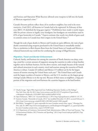and Furious and Operation Wide Receiver allowed some weapons to fall into the hands
of Mexican organized crime.17
Canada’s firearms policies reflect those of its southern neighbor, but tend to be more
restrictive. Until 2012, all firearms in Canada had to be registered. In February of that
year, Bill C-19 abolished the long-gun registry.18
Prohibitions have made it nearly impos-
sible for private citizens to legally carry handguns, but handguns are nonetheless used in
65% of gun homicides in Canada.19
Experts estimate that nearly two-thirds of guns used
to commit crimes in Canada have their origins in the United States.20
Though the scale of gun deaths in Mexico and Canada are quite different, the ratio of gun
deaths committed using weapons purchased in the United States is remarkably similar.
Due to similarities in illicit firearm flows from the United States to Canada and Mexico, a
trilateral framework may work best for combating the scourge of illegal firearms.
Migration, Travel and Border Enforcement
Cultural, family, and business ties among the countries of North America run deep, creat-
ing a need for a certain amount of migration among the countries in order to keep families
together and to facilitate business. For the above reasons, and simply because of the natural
and cultural attractions in each country, travel and tourism among the countries of North
America is robust. Canada (23 million) and Mexico (15 million) are by far the largest
sources of tourists entering the United States each year.21
The United States and Canada
send the largest numbers of tourists to Mexico, and the U.S. travelers are the largest group
visiting Canada (Mexico is in the top ten). Because of their status as neighbors, a large pro-
portion of the migration and travel between the countries happens at the land borders.
17 Charlie Savage, “Agent Who Supervised Gun-Trafficking Operation Testifies on His Failings,”
New York Times, July 26, 2011, http://www.nytimes.com/2011/07/27/us/politics/27guns.html?_
r=0&adxnnl=1&adxnnlx=1391630657-RjVcrzjvhhLFyd9kA7vF5Q.
18 Open Parliament, “Bill C-19.” Accessed February 5, 2014. http://openparliament.ca/bills/41-1/C-19.
19 Statistics Canada, “Homicide in Canada, 2012,” last modified December 19, 2013, accessed February 5,
2014, http://www.statcan.gc.ca/pub/85-002-x/2013001/article/11882-eng.pdf.
20 Bob Weber, “Smuggled U.S. guns responsible for most Canadian armed crime: report,” Winnipeg Free
Press, July 29, 2009, http://www.winnipegfreepress.com/breakingnews/Smuggled-U_S_-gunsresponsible-
for-most-Canadian-armed-crime_-report-51952987.html.
21 U.S. Department of Commerce, International Trade Administration, Office of Travel and Tourism, “Top
10 International Markets: 2012 Visitation and Spending,” 2013, http://travel.trade.gov/pdf/2012-Top-
10-Markets.pdf.
55Section 2: Borders and Security
 