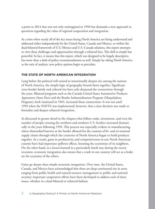 a point in 2014 that was not only unimagined in 1994 but demands a new approach to
questions regarding the value of regional cooperation and integration.
At a time when nearly all of the key issues facing North America are being understood and
addressed either independently by the United States, Canada and Mexico, or within the
dual-bilateral framework of U.S.-Mexico and U.S.-Canada relations, this report attempts
to view these challenges and opportunities through a trilateral lens. This shift is simple but
powerful. In fact, it means that this report, which was designed to be largely descriptive,
has more than a dash of policy recommendations as well. Simply by taking North America
as the unit of analysis, new policy options begin to percolate.
THE STATE OF NORTH AMERICAN INTEGRATION
Long before the political will existed to intentionally deepen ties among the nations
of North America, the simple logic of geography bound them together. Significant
cross-border family and cultural ties have only deepened the connections through
the years. Bilateral programs such as the Canada-United States Automotive Products
Agreement (Auto Pact) and the Border Industrialization Program (Maquiladora
Program), both instituted in 1965, increased those connections. It was not until
1994 when the NAFTA was implemented, however, that a clear decision was made to
formalize and deepen trilateral integration.
As discussed in greater detail in the chapters that follow, trade, investment, and even the
number of people crossing the northern and southern U.S. borders increased dramati-
cally in the years following 1994. This process was especially evident in manufacturing,
where diminished barriers at the border allowed for the creation of bi- and tri-national
supply chains through which the countries of North America began to build products
together. As a result, gains in productivity and competitiveness in one North American
country have had important spillover effects, boosting the economies of its neighbors.
On the other hand, in a lesson learned in a particularly harsh way during the recent
recession, economic integration also means that a crash in one country will act as a brake
on the economy of the others.
Gains go deeper than simple economic integration. Over time, the United States,
Canada, and Mexico have acknowledged that there are deep continental ties in areas
ranging from public health and natural resource management to public and national
security; important cooperative efforts have been developed to address each of these
issues, whether in a dual bilateral or trilateral fashion.
2 Is Geography Destiny? A Primer on North American Relations
 