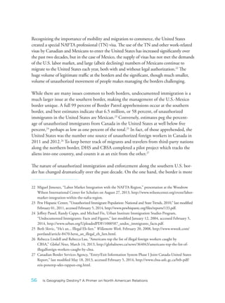 Recognizing the importance of mobility and migration to commerce, the United States
created a special NAFTA professional (TN) visa. The use of the TN and other work-related
visas by Canadian and Mexicans to enter the United States has increased significantly over
the past two decades, but in the case of Mexico, the supply of visas has not met the demands
of the U.S. labor market, and large (albeit declining) numbers of Mexicans continue to
migrate to the United States each year, both with and without legal authorization.22
The
huge volume of legitimate traffic at the borders and the significant, though much smaller,
volume of unauthorized movement of people makes managing the borders challenging.
While there are many issues common to both borders, undocumented immigration is a
much larger issue at the southern border, making the management of the U.S.-Mexico
border unique. A full 99 percent of Border Patrol apprehensions occur at the southern
border, and best estimates indicate that 6.5 million, or 58 percent, of unauthorized
immigrants in the United States are Mexican.23
Conversely, estimates peg the percent-
age of unauthorized immigrants from Canada in the United States at well below five
percent,24
perhaps as low as one percent of the total.25
In fact, of those apprehended, the
United States was the number one source of unauthorized foreign workers in Canada in
2011 and 2012.26
To keep better track of migrants and travelers from third-party nations
along the northern border, DHS and CBSA completed a pilot project which tracks the
aliens into one country, and counts it as an exit from the other.27
The nature of unauthorized immigration and enforcement along the southern U.S. bor-
der has changed dramatically over the past decade. On the one hand, the border is more
22 Miguel Jimenez, “Labor Market Integration with the NAFTA Region,” presentation at the Woodrow
Wilson International Center for Scholars on August 27, 2013, http://www.wilsoncenter.org/event/labor-
market-integration-within-the-nafta-region.
23 Pew Hispanic Center, “Unauthorized Immigrant Population: National and State Trends, 2010,” last modified
February 01, 2011, accessed February 5, 2014, http://www.pewhispanic.org/files/reports/133.pdf.
24 Jeffrey Passel, Randy Capps, and Michael Fix, Urban Institute Immigration Studies Program,
“Undocumented Immigrants: Facts and Figures,” last modified January 12, 2004, accessed February 5,
2014, http://www.urban.org/UploadedPDF/1000587_undoc_immigrants_facts.pdf.
25 Beth Slovic, “He’s an... Illegal Eh-lien.” Willamette Week, February 20, 2008, http://www.wweek.com/
portland/article-8470-herss_an_illegal_eh_lien.html.
26 Rebecca Lindell and Rebecca Lau, “Americans top the list of illegal foreign workers caught by
CBSA,” Global News, March 14, 2013, http://globalnews.ca/news/364043/americans-top-the-list-of-
illegalforeign-workers-caught-by-cbsa.
27 Canadian Border Services Agency, “Entry/Exit Information System Phase I Joint Canada-United States
Report,” last modified May 18, 2013, accessed February 5, 2014, http://www.cbsa-asfc.gc.ca/btb-pdf/
eeis-ponerep-sdes-rappun-eng.html.
56 Is Geography Destiny? A Primer on North American Relations
 
