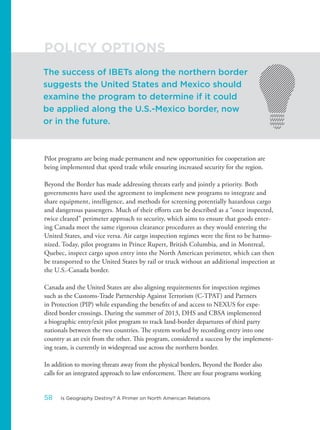 Pilot programs are being made permanent and new opportunities for cooperation are
being implemented that speed trade while ensuring increased security for the region.
Beyond the Border has made addressing threats early and jointly a priority. Both
governments have used the agreement to implement new programs to integrate and
share equipment, intelligence, and methods for screening potentially hazardous cargo
and dangerous passengers. Much of their efforts can be described as a “once inspected,
twice cleared” perimeter approach to security, which aims to ensure that goods enter-
ing Canada meet the same rigorous clearance procedures as they would entering the
United States, and vice versa. Air cargo inspection regimes were the first to be harmo-
nized. Today, pilot programs in Prince Rupert, British Columbia, and in Montreal,
Quebec, inspect cargo upon entry into the North American perimeter, which can then
be transported to the United States by rail or truck without an additional inspection at
the U.S.-Canada border.
Canada and the United States are also aligning requirements for inspection regimes
such as the Customs-Trade Partnership Against Terrorism (C-TPAT) and Partners
in Protection (PIP) while expanding the benefits of and access to NEXUS for expe-
dited border crossings. During the summer of 2013, DHS and CBSA implemented
a biographic entry/exit pilot program to track land-border departures of third party
nationals between the two countries. The system worked by recording entry into one
country as an exit from the other. This program, considered a success by the implement-
ing team, is currently in widespread use across the northern border.
In addition to moving threats away from the physical borders, Beyond the Border also
calls for an integrated approach to law enforcement. There are four programs working
The success of IBETs along the northern border
suggests the United States and Mexico should
examine the program to determine if it could
be applied along the U.S.-Mexico border, now
or in the future.
POLICY OPTIONS
58 Is Geography Destiny? A Primer on North American Relations
 