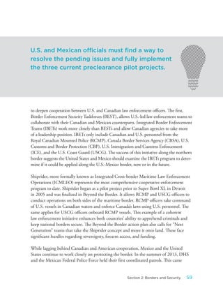 to deepen cooperation between U.S. and Canadian law enforcement officers. The first,
Border Enforcement Security Taskforces (BEST), allows U.S.-led law enforcement teams to
collaborate with their Canadian and Mexican counterparts. Integrated Border Enforcement
Teams (IBETs) work more closely than BESTs and allow Canadian agencies to take more
of a leadership position. IBETs only include Canadian and U.S. personnel from the
Royal Canadian Mounted Police (RCMP), Canada Border Services Agency (CBSA), U.S.
Customs and Border Protection (CBP), U.S. Immigration and Customs Enforcement
(ICE), and the U.S. Coast Guard (USCG). The success of this initiative along the northern
border suggests the United States and Mexico should examine the IBETs program to deter-
mine if it could be applied along the U.S.-Mexico border, now or in the future.
Shiprider, more formally known as Integrated Cross-border Maritime Law Enforcement
Operations (ICMLEO) represents the most comprehensive cooperative enforcement
program to date. Shiprider began as a pilot project prior to Super Bowl XL in Detroit
in 2005 and was finalized in Beyond the Border. It allows RCMP and USCG officers to
conduct operations on both sides of the maritime border. RCMP officers take command
of U.S. vessels in Canadian waters and enforce Canada’s laws using U.S. personnel. The
same applies for USCG officers onboard RCMP vessels. This example of a coherent
law enforcement initiative enhances both countries’ ability to apprehend criminals and
keep national borders secure. The Beyond the Border action plan also calls for “Next
Generation” teams that take the Shiprider concept and move it onto land. These face
significant hurdles regarding sovereignty, firearm access, and funding.
While lagging behind Canadian and American cooperation, Mexico and the United
States continue to work closely on protecting the border. In the summer of 2013, DHS
and the Mexican Federal Police Force held their first coordinated patrols. This came
U.S. and Mexican officials must find a way to
resolve the pending issues and fully implement
the three current preclearance pilot projects.
59Section 2: Borders and Security
 