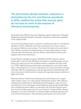 shortly before then-DHS Secretary Janet Napolitano signed a Declaration of Principles
Regarding Coordinated Operations, intended to enhance law enforcement capabilities
on the southern border.
The 21st Century Border initiative, outlined in a declaration by the U.S. and Mexican
presidents in 2010, codified the notion that security gains do not have to come at
the expense of efficiency and economics. The initiative has built on the earlier idea of
Smart Borders to promote the implementation of creative policy options to simul-
taneously make the border safer and more efficient, which include trusted traveler
programs and customs preclearance.
Trusted Traveler and shipper programs (SENTRI and FAST along the southern
border) allow vetted, low-risk individuals and shipments expedited passage across the
border. For cargo to get the same expedited treatment, companies must also enroll
in C-TPAT, implementing special procedures and equipment to secure their supply
chains. These programs are a win-win, reducing the time and cost involved in crossing
the border while also strengthening security by segmenting risk, allowing border offi-
cials to focus more of their attention on people and cargo representing an unknown or
higher level of risk.
Border preclearance, which involves placing customs processing centers or agents
within another country, can, when properly implemented, improve safety, efficiency
and binational coordination by identifying potentially dangerous cargo away from
crowded ports of entry, allowing pre-cleared shipments quick passage through border
lines, and allowing customs officers to work side by side with their foreign counter-
parts. Several Canadian airports have for years housed U.S. border officials, allowing
passengers to enter the United States as a domestic flight and thereby opening access
to non-international airports. Three preclearance pilot projects have been created
The 21st Century Border initiative, outlined in a
declaration by the U.S. and Mexican presidents
in 2010, codified the notion that security gains
do not have to come at the expense of
efficiency and prosperity.
60 Is Geography Destiny? A Primer on North American Relations
 