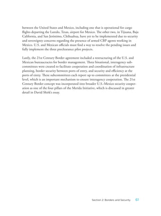 between the United States and Mexico, including one that is operational for cargo
flights departing the Laredo, Texas, airport for Mexico. The other two, in Tijuana, Baja
California, and San Jerónimo, Chihuahua, have yet to be implemented due to security
and sovereignty concerns regarding the presence of armed CBP agents working in
Mexico. U.S. and Mexican officials must find a way to resolve the pending issues and
fully implement the three preclearance pilot projects.
Lastly, the 21st Century Border agreement included a restructuring of the U.S. and
Mexican bureaucracies for border management. Three binational, interagency sub-
committees were created to facilitate cooperation and coordination of infrastructure
planning, border security between ports of entry, and security and efficiency at the
ports of entry. These subcommittees each report up to committees at the presidential
level, which is an important mechanism to ensure interagency cooperation. The 21st
Century Border concept was incorporated into broader U.S.-Mexico security cooper-
ation as one of the four pillars of the Merida Initiative, which is discussed in greater
detail in David Shirk’s essay.
61Section 2: Borders and Security
 
