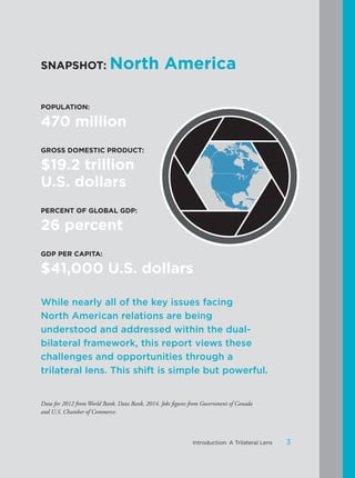 SNAPSHOT: North America
POPULATION:
470 million
GROSS DOMESTIC PRODUCT:
$19.2 trillion
U.S. dollars
PERCENT OF GLOBAL GDP:
26 percent
GDP PER CAPITA:
$41,000 U.S. dollars
While nearly all of the key issues facing
North American relations are being
understood and addressed within the dual-
bilateral framework, this report views these
challenges and opportunities through a
trilateral lens. This shift is simple but powerful.
Data for 2012 from World Bank, Data Bank, 2014. Jobs figures from Government of Canada
and U.S. Chamber of Commerce.
3Introduction: A Trilateral Lens
 
