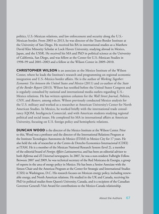 politics, U.S.-Mexican relations, and law enforcement and security along the U.S.-
Mexican border. From 2003 to 2013, he was director of the Trans-Border Institute at
the University of San Diego. He received his BA in international studies as a Matthew
David Klee Minority Scholar at Lock Haven University, studying abroad in Mexico,
Japan, and the USSR. He received his MA and PhD in political science at the University
of California, San Diego, and was fellow at the Center for U.S.-Mexican Studies in
1998–99 and 2001–2003 and a fellow at the Wilson Center in 2009–2010.
CHRISTOPHER WILSON is an associate at the Mexico Institute of the Wilson
Center, where he leads the Institute’s research and programming on regional economic
integration and U.S.-Mexico border affairs. He is the author of Working Together:
Economic Ties between the United States and Mexico (2011) and co-author of the State
of the Border Report (2013). Wilson has testified before the United States Congress and
is regularly consulted by national and international media outlets regarding U.S.-
Mexico relations. He has written opinion columns for the Wall Street Journal, Politico,
CNN, and Reuters, among others. Wilson previously conducted Mexico analysis for
the U.S. military and worked as a researcher at American University’s Center for North
American Studies. In Mexico, he worked briefly with the international trade consul-
tancy IQOM, Inteligencia Comercial, and with American students studying regional
political and social issues. He completed his MA in international affairs at American
University, focusing on U.S. foreign policy and hemispheric relations.
DUNCAN WOOD is the director of the Mexico Institute at the Wilson Center. Prior
to this, Wood was a professor and the director of the International Relations Program at
the Instituto Tecnologico Autonomo de Mexico (ITAM) in Mexico City for 17 years. He
also held the role of researcher at the Centro de Derecho Economico Internacional (CDEI)
at ITAM. He is a member of the Mexican National Research System (level 2), a member
of the editorial board of Foreign Affairs Latinoamerica, and has been an editorial advisor to
both Reforma and El Universal newspapers. In 2007, he was a non-resident Fulbright Fellow.
Between 2007 and 2009, he was technical secretary of the Red Mexicana de Energia, a group
of experts in the area of energy policy in Mexico. He has been a Senior Associate with the
Simon Chair and the Americas Program at the Center for Strategic and International Studies
(CSIS) in Washington, D.C. His research focuses on Mexican energy policy, including renew-
able energy, and North American relations. He studied in the UK and Canada, receiving his
PhD in political studies from Queen’s University, Canada, and is a recipient of the Canadian
Governor General’s Visit Award for contributions to the Mexico-Canada relationship.
67About the Authors
 