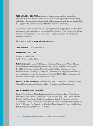 THE WILSON CENTER, chartered by Congress as the official memorial to
President Woodrow Wilson, is the nation’s key nonpartisan policy forum for tackling
global issues through independent research and open dialogue to inform actionable ideas
for Congress, the Administration, and the broader policy community.
Conclusions or opinions expressed in Center publications and programs are those of the
authors and speakers and do not necessarily reflect the views of the Center staff, fellows,
trustees, advisory groups, or any individuals or organizations that provide financial
support to the Center.
Please visit us online at www.wilsoncenter.org.
Jane Harman, Director, President, and CEO
BOARD OF TRUSTEES
Thomas R. Nides, Chair
Sander R. Gerber, Vice Chair
Public members: James H. Billington, Librarian of Congress; G. Wayne Clough,
Secretary of the Smithsonian Institution; Arne Duncan, Secretary of Education;
David Ferriero, Archivist of the United States; John F. Kerry, Secretary of State;
Kathleen Sebelius, Secretary of Health and Human Services. Designated appointee of
the president from within the federal government: Fred P. Hochberg, Chairman and
President, Export-Import Bank of the United States
Private Citizen members: Timothy Broas, John T. Casteen III, Charles E. Cobb Jr.,
Thelma Duggin, Carlos M. Gutierrez, Barry S. Jackson, Jane Watson Stetson
WILSON NATIONAL CABINET
Eddie & Sylvia Brown, Melva Bucksbaum & Raymond Learsy, Paul & Rose Carter,
Armeane & Mary Choksi, Ambassadors Sue & Chuck Cobb, Lester Crown, Thelma
Duggin, Judi Flom, Sander R. Gerber, Ambassador Joseph B. Gildenhorn & Alma
Gildenhorn, Harman Family Foundation, Frank F. Islam, Willem Kooyker, Linda B. &
Tobia G. Mercuro, Dr. Alexander V. Mirtchev, Wayne Rogers, B. Francis Saul II, Ginny
& L. E. Simmons, Jane Stetson, Leo Zickler
68 Is Geography Destiny? A Primer on North American Relations
 