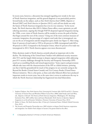 In recent years, however, a discussion has emerged regarding new trends in the state
of North American integration, and the general diagnosis is not particularly positive.
Several books on the subject, such as Does North America Exist? (2008), Requiem or
Revival (2007) and North America in Question (2012), each call into doubt not only
the future of North American integration but even its very existence.1
In his recent
book, The North American Idea (2011), Robert Pastor offers a more optimistic yet still
sobering assessment, arguing that though NAFTA deepened regional integration during
the 1990s, a new vision of North America will be needed to reverse the path of decline
that began around the turn of the century.2
Using one of the most common measures of
economic integration, the percentage of a region’s total trade that is intraregional, one
can see the arc of integration and dis-integration quite clearly (see Figure 1). After rising
from 41 percent of total trade in 1993 to 46 percent in 2000, intraregional trade fell to
40 percent in 2012. Compared to the European Union, where 61 percent of its trade was
intraregional in 2012, North America appears even more disconnected.
Policy decisions made in North America certainly played an important role in this
decline. The thickening of the United States’ borders with additional security measures
after 9/11 and the largely failed attempt to deepen regional integration while addressing
post-9/11 security challenges through the Security and Prosperity Partnership (SPP)
stand out as stumbling blocks and missed opportunities.3
Some experts and government
officials take issue with the characterization of the SPP as a failed initiative, pointing
out that it laid the groundwork for much of the progress we are currently seeing in the
Beyond the Border (United States-Canada) and 21st Century Border (United States-
Mexico) initiatives. This is a fair point, as these and other bilateral efforts have produced
important results in recent years, but at the same time it serves to underscore the way in
which the North American relationship has fragmented into dual-bilateralism.
1 Stephen Clarkson, Does North America Exist: Governing the Continent After NAFTA and 9/11, (Toronto:
University of Toronto Press and Woodrow Wilson Center Press, 2008); Isabel Studer and Carol Wise,
eds., Requiem or Revival?: The Promise of North American Integration, (Washington, DC: Brookings
Institution Press, 2007); Jeffrey Ayres and Laura Macdonald, North America in Question: Regional
Integration in an Era of Economic Turbulence, (Toronto: University of Toronto Press, 2012).
2 Robert A. Pastor, The North American Idea: A Vision of a Continental Future, (Oxford: Oxford University
Press, 2011).
3 The Security and Prosperity Partnership was a 2005 initiative to deepen North American cooperation
and integration. See Andrew Finn’s chapter in Section 2 for greater detail on the effort.
4 Is Geography Destiny? A Primer on North American Relations
 