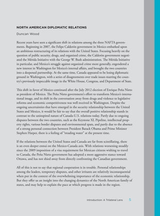 NORTH AMERICAN DIPLOMATIC RELATIONS
Duncan Wood
Recent years have seen a significant shift in relations among the three NAFTA govern-
ments. Beginning in 2007, the Felipe Calderón government in Mexico embarked upon
an ambitious restructuring of its relations with the United States. Focusing heavily on the
question of public security, drugs, and organized crime, the Calderón government negoti-
ated the Mérida Initiative with the George W. Bush administration. The Mérida Initiative
in particular, and Mexico’s struggle against organized crime more generally, engendered a
new interest in Washington for Mexico’s internal affairs, and brought the two countries
into a deepened partnership. At the same time, Canada appeared to be losing diplomatic
ground in Washington, with a series of disagreements over trade issues marring the coun-
try’s previously impeccable image in the White House, Congress, and Department of State.
This shift in favor of Mexico continued after the July 2012 election of Enrique Peña Nieto
as president of Mexico. The Peña Nieto government’s effort to transform Mexico’s interna-
tional image, and its shift in the conversation away from drugs and violence to legislative
reforms and economic competitiveness was well received in Washington. Despite the
ongoing uncertainties that have emerged in the security relationship between the United
States and Mexico, it would be fair to say that the overall positive relationship stands in
contrast to the uninspired nature of Canada-U.S. relations today. Partly due to ongoing
disputes between the two countries, such as the Keystone XL Pipeline, intellectual prop-
erty rights, various border disputes and environmental spats, and partly due to the absence
of a strong personal connection between President Barack Obama and Prime Minister
Stephen Harper, there is a feeling of “treading water” at the present time.
If the relations between the United States and Canada are far from scintillating, there
is an even deeper ennui on the Mexico-Canada axis. With relations worsening steadily
since the 2009 imposition of a visa requirement for Mexican citizens wishing to travel
to Canada, the Peña Nieto government has adopted a more aggressive stance toward
Ottawa, and has not shied away from directly confronting the Canadian government.
All of this is not to say that regional cooperation is in trouble. Personal relationships
among the leaders, temporary disputes, and other irritants are relatively inconsequential
when put in the context of the overwhelming importance of the economic relationship.
But they offer us an insight into the changing dynamics of the North American family of
states, and may help to explain the pace at which progress is made in the region.
5Introduction: A Trilateral Lens
 