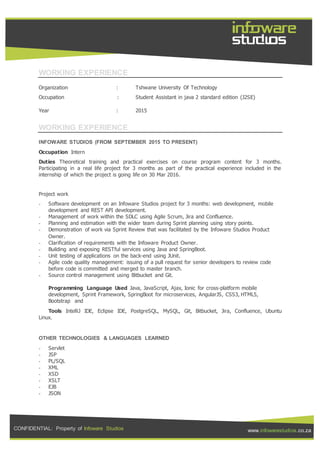 CONFIDENTIAL: Property of Infoware Studios www.infowarestudios.co.za
WORKING EXPERIENCE
Organization : Tshwane University Of Technology
Occupation : Student Assistant in java 2 standard edition (J2SE)
Year : 2015
WORKING EXPERIENCE
INFOWARE STUDIOS (FROM SEPTEMBER 2015 TO PRESENT)
Occupation Intern
Duties Theoretical training and practical exercises on course program content for 3 months.
Participating in a real life project for 3 months as part of the practical experience included in the
internship of which the project is going life on 30 Mar 2016.
Project work
- Software development on an Infoware Studios project for 3 months: web development, mobile
development and REST API development.
- Management of work within the SDLC using Agile Scrum, Jira and Confluence.
- Planning and estimation with the wider team during Sprint planning using story points.
- Demonstration of work via Sprint Review that was facilitated by the Infoware Studios Product
Owner.
- Clarification of requirements with the Infoware Product Owner.
- Building and exposing RESTful services using Java and SpringBoot.
- Unit testing of applications on the back-end using JUnit.
- Agile code quality management: issuing of a pull request for senior developers to review code
before code is committed and merged to master branch.
- Source control management using Bitbucket and Git.
Programming Language Used Java, JavaScript, Ajax, Ionic for cross-platform mobile
development, Sprint Framework, SpringBoot for microservices, AngularJS, CSS3, HTML5,
Bootstrap and
Tools IntelliJ IDE, Eclipse IDE, PostgreSQL, MySQL, Git, Bitbucket, Jira, Confluence, Ubuntu
Linux.
OTHER TECHNOLOGIES & LANGUAGES LEARNED
- Servlet
- JSP
- PL/SQL
- XML
- XSD
- XSLT
- EJB
- JSON
 