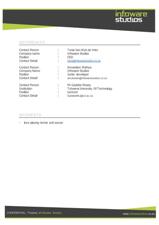 CONFIDENTIAL: Property of Infoware Studios www.infowarestudios.co.za
REFERENCES
Contact Person : Tania Van Wyk de Vries
Company name : Infoware Studios
Position : CEO
Contact Detail : tania@infowarestudios.co.za
Contact Person : Amukelani Mathye
Company Name : Infoware Studios
Position : Junior developer
Contact Detail : amukelani@infowarestudios.co.za
Contact Person : Mr Gadebe Moses
Institution : Tshwane University Of Technology
Position : Lecturer
Contact Detail : GadebeML@tut.ac.za
INTERESTS
- love playing tennis and soccer
 
