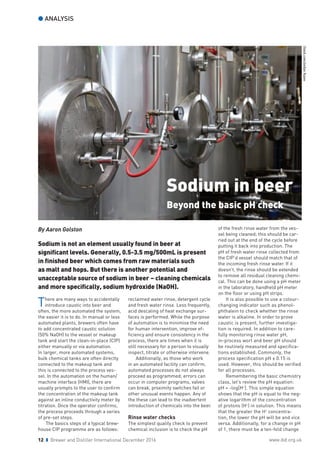 l ANALYSIS
12 z Brewer and Distiller International December 2016 www.ibd.org.uk
There are many ways to accidentally
introduce caustic into beer and
often, the more automated the system,
the easier it is to do. In manual or less
automated plants, brewers often have
to add concentrated caustic solution
(50% NaOH) to the vessel or makeup
tank and start the clean-in-place (CIP)
either manually or via automation.
In larger, more automated systems,
bulk chemical tanks are often directly
connected to the makeup tank and
this is connected to the process ves-
sel. In the automation on the human/
machine interface (HMI), there are
usually prompts to the user to confirm
the concentration of the makeup tank
against an inline conductivity meter by
titration. Once the operator confirms,
the process proceeds through a series
of pre-set steps.
	 The basics steps of a typical brew-
house CIP programme are as follows:
reclaimed water rinse, detergent cycle
and fresh water rinse. Less frequently,
acid descaling of heat exchange sur-
faces is performed. While the purpose
of automation is to minimise the need
for human intervention, improve ef-
ficiency and ensure consistency in the
process, there are times when it is
still necessary for a person to visually
inspect, titrate or otherwise intervene.
	 Additionally, as those who work
in an automated facility can confirm,
automated processes do not always
proceed as programmed; errors can
occur in computer programs, valves
can break, proximity switches fail or
other unusual events happen. Any of
the these can lead to the inadvertent
introduction of chemicals into the beer.
Rinse water checks
The simplest quality check to prevent
chemical inclusion is to check the pH
of the fresh rinse water from the ves-
sel being cleaned; this should be car-
ried out at the end of the cycle before
putting it back into production. The
pH of fresh water rinse collected from
the CIP’d vessel should match that of
the incoming fresh rinse water. If it
doesn’t, the rinse should be extended
to remove all residual cleaning chemi-
cal. This can be done using a pH meter
in the laboratory, handheld pH meter
on the floor or using pH strips.
	 It is also possible to use a colour-
changing indicator such as phenol-
phthalein to check whether the rinse
water is alkaline. In order to prove
caustic is present, further investiga-
tion is required. In addition to care-
fully monitoring rinse water pH,
in-process wort and beer pH should
be routinely measured and specifica-
tions established. Commonly, the
process specification pH ± 0.15 is
used. However, this should be verified
for all processes.
	 Remembering the basic chemistry
class, let’s review the pH equation:
pH = -log[H+
]. This simple equation
shows that the pH is equal to the neg-
ative logarithm of the concentration
of protons (H+
) in solution. This means
that the greater the H+
concentra-
tion, the lower the pH will be and vice
versa. Additionally, for a change in pH
of 1, there must be a ten-fold change
iStock.com/JordanRusev
Sodium in beer
Beyond the basic pH check
By Aaron Golston
Sodium is not an element usually found in beer at
significant levels. Generally, 0.5-3.5 mg/500mL is present
in finished beer which comes from raw materials such
as malt and hops. But there is another potential and
unacceptable source of sodium in beer – cleaning chemicals
and more specifically, sodium hydroxide (NaOH).
 