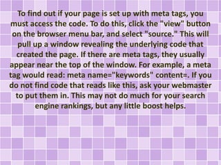 To find out if your page is set up with meta tags, you 
must access the code. To do this, click the "view" button 
on the browser menu bar, and select "source." This will 
pull up a window revealing the underlying code that 
created the page. If there are meta tags, they usually 
appear near the top of the window. For example, a meta 
tag would read: meta name="keywords" content=. If you 
do not find code that reads like this, ask your webmaster 
to put them in. This may not do much for your search 
engine rankings, but any little boost helps. 
 
