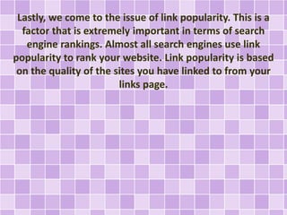 Lastly, we come to the issue of link popularity. This is a 
factor that is extremely important in terms of search 
engine rankings. Almost all search engines use link 
popularity to rank your website. Link popularity is based 
on the quality of the sites you have linked to from your 
links page. 
 
