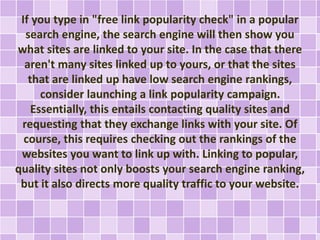If you type in "free link popularity check" in a popular 
search engine, the search engine will then show you 
what sites are linked to your site. In the case that there 
aren't many sites linked up to yours, or that the sites 
that are linked up have low search engine rankings, 
consider launching a link popularity campaign. 
Essentially, this entails contacting quality sites and 
requesting that they exchange links with your site. Of 
course, this requires checking out the rankings of the 
websites you want to link up with. Linking to popular, 
quality sites not only boosts your search engine ranking, 
but it also directs more quality traffic to your website. 
 