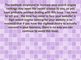 The methods employed to increase your search engine 
rankings may seem like rocket science to you, so you 
have probably avoided dealing with this issue. I am here 
to tell you - the time has come to face your website! A 
high search engine ranking for your website is so 
essential that if you have the slightest desire to actually 
succeed in your business, there is no way you can 
continue to avoid this issue. 
 