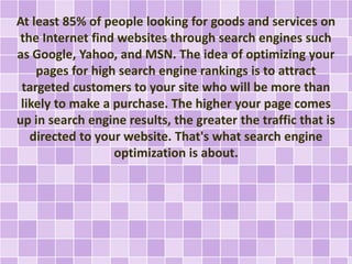 At least 85% of people looking for goods and services on 
the Internet find websites through search engines such 
as Google, Yahoo, and MSN. The idea of optimizing your 
pages for high search engine rankings is to attract 
targeted customers to your site who will be more than 
likely to make a purchase. The higher your page comes 
up in search engine results, the greater the traffic that is 
directed to your website. That's what search engine 
optimization is about. 
 