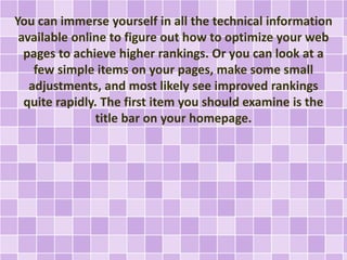 You can immerse yourself in all the technical information 
available online to figure out how to optimize your web 
pages to achieve higher rankings. Or you can look at a 
few simple items on your pages, make some small 
adjustments, and most likely see improved rankings 
quite rapidly. The first item you should examine is the 
title bar on your homepage. 
 