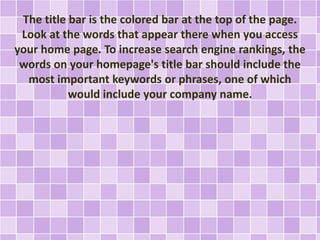 The title bar is the colored bar at the top of the page. 
Look at the words that appear there when you access 
your home page. To increase search engine rankings, the 
words on your homepage's title bar should include the 
most important keywords or phrases, one of which 
would include your company name. 
 