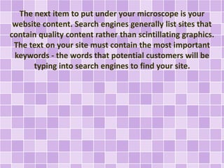The next item to put under your microscope is your 
website content. Search engines generally list sites that 
contain quality content rather than scintillating graphics. 
The text on your site must contain the most important 
keywords - the words that potential customers will be 
typing into search engines to find your site. 
 