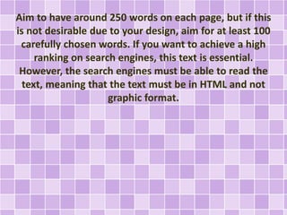 Aim to have around 250 words on each page, but if this 
is not desirable due to your design, aim for at least 100 
carefully chosen words. If you want to achieve a high 
ranking on search engines, this text is essential. 
However, the search engines must be able to read the 
text, meaning that the text must be in HTML and not 
graphic format. 
 