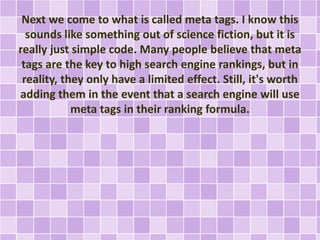 Next we come to what is called meta tags. I know this 
sounds like something out of science fiction, but it is 
really just simple code. Many people believe that meta 
tags are the key to high search engine rankings, but in 
reality, they only have a limited effect. Still, it's worth 
adding them in the event that a search engine will use 
meta tags in their ranking formula. 
 